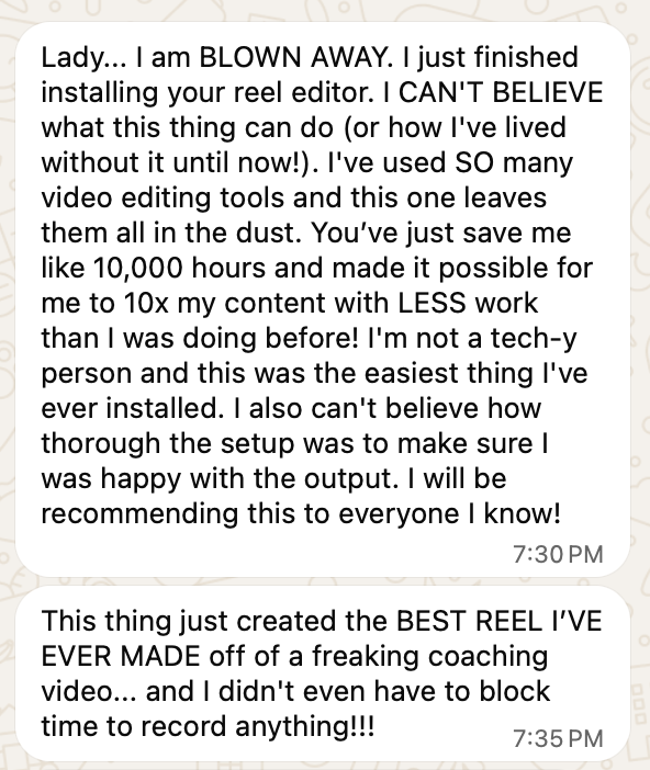 Screenshot of two WhatsApp messages. First: Lady... I am BLOWN AWAY. I just finished installing your reel editor. I CAN'T BELIEVE what this thing can do (or how I've lived without it until now!). I've used SO many video editing tools and this one leaves them all in the dust. You've just save me like 10,000 hours and made it possible for me to 10x my content with LESS work than I was doing before! I'm not a tech-y person and this was the easiest thing I've ever installed. I also can't believe how thorough the setup was to make sure I was happy with the output. I will be recommending this to everyone I know! Second: This thing just created the BEST REEL I'VE EVER MADE off of a freaking coaching video... and I didn't even have to block time to record anything!!!